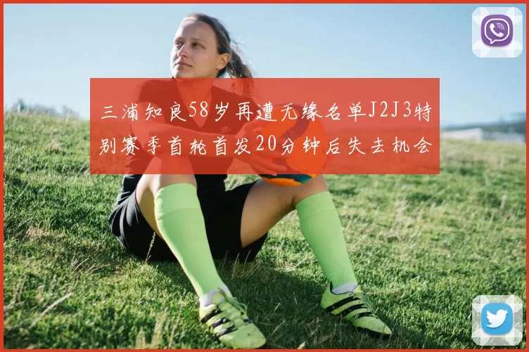 三浦知良58岁再遭无缘名单J2J3特别赛季首轮首发20分钟后失去机会
