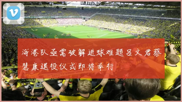 海港队亟需破解进球难题吕文君蔡慧康退役仪式即将举行