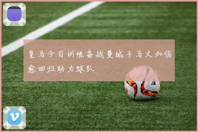 皇马今日训练备战曼城卡马文加伤愈回归助力球队