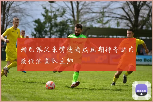 姆巴佩父亲赞德尚成就期待齐达内接任法国队主帅