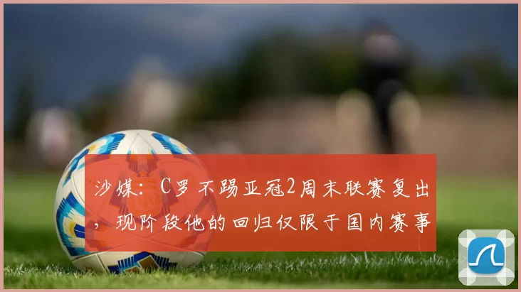 沙媒：C罗不踢亚冠2周末联赛复出，现阶段他的回归仅限于国内赛事