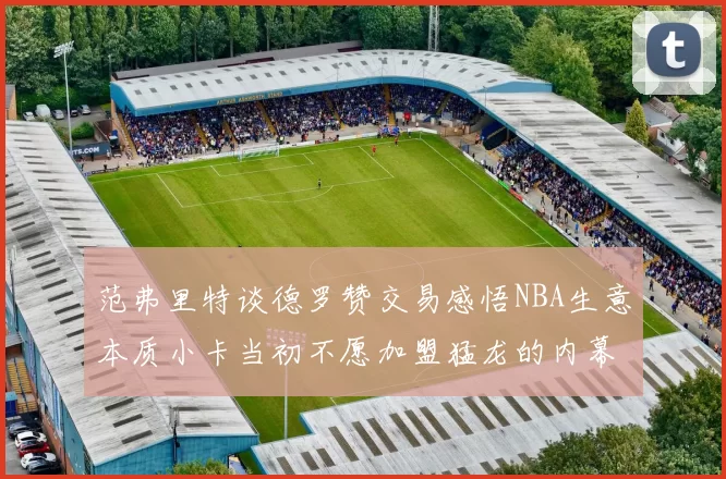 范弗里特谈德罗赞交易感悟NBA生意本质小卡当初不愿加盟猛龙的内幕揭秘