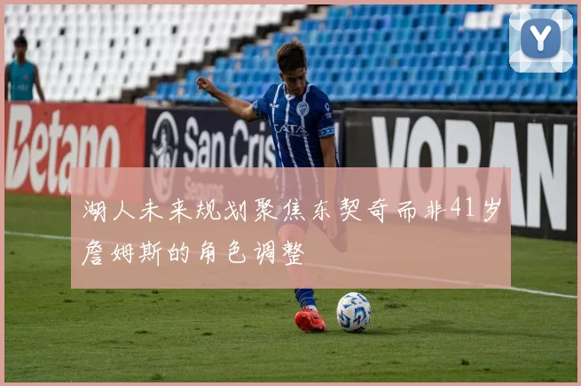 湖人未来规划聚焦东契奇而非41岁詹姆斯的角色调整