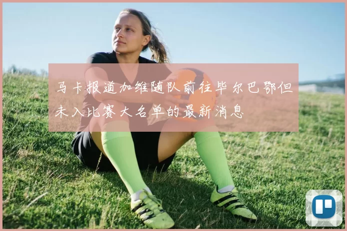 马卡报道加维随队前往毕尔巴鄂但未入比赛大名单的最新消息