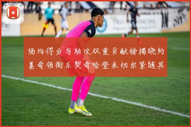 场均得分与助攻双重贡献榜揭晓约基奇领衔东契奇哈登米切尔紧随其后