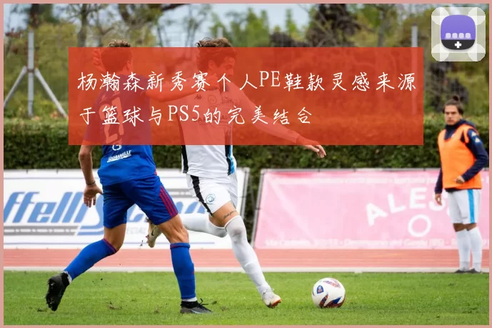 杨瀚森新秀赛个人PE鞋款灵感来源于篮球与PS5的完美结合