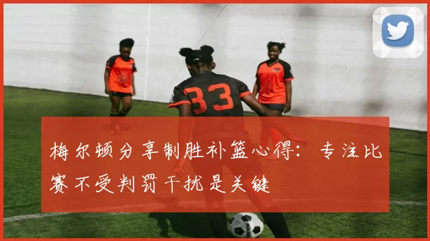 梅尔顿分享制胜补篮心得：专注比赛不受判罚干扰是关键