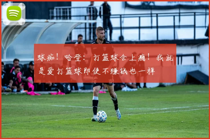 球痴！哈登：打篮球会上瘾！我就是爱打篮球即使不赚钱也一样