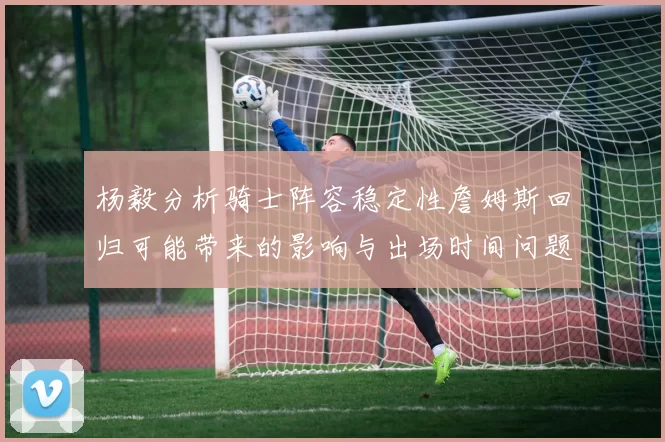 杨毅分析骑士阵容稳定性詹姆斯回归可能带来的影响与出场时间问题
