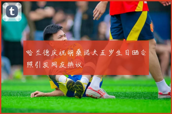 哈兰德庆祝胡桑诺夫五岁生日晒合照引发网友热议