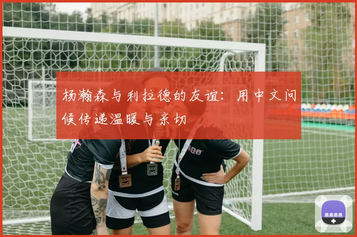 杨瀚森与利拉德的友谊：用中文问候传递温暖与亲切