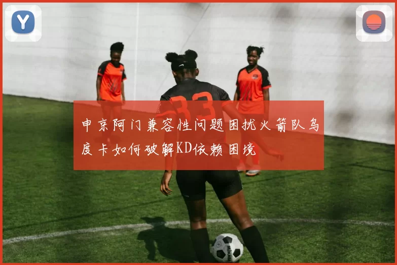 申京阿门兼容性问题困扰火箭队乌度卡如何破解KD依赖困境