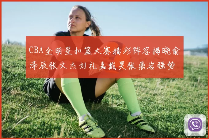 CBA全明星扣篮大赛精彩阵容揭晓俞泽辰张文杰刘礼嘉戴昊张鼎岩强势参赛