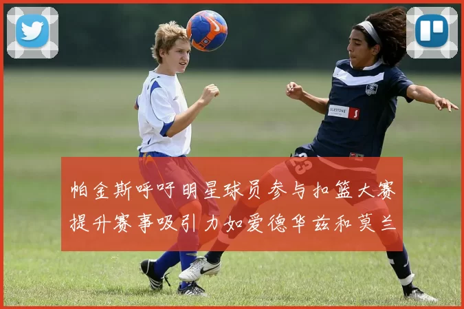 帕金斯呼吁明星球员参与扣篮大赛提升赛事吸引力如爱德华兹和莫兰特等人