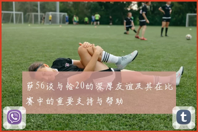 萨56谈与恰20的深厚友谊及其在比赛中的重要支持与帮助