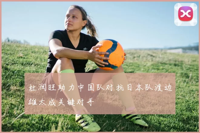 杜润旺助力中国队对抗日本队渡边雄太成关键对手