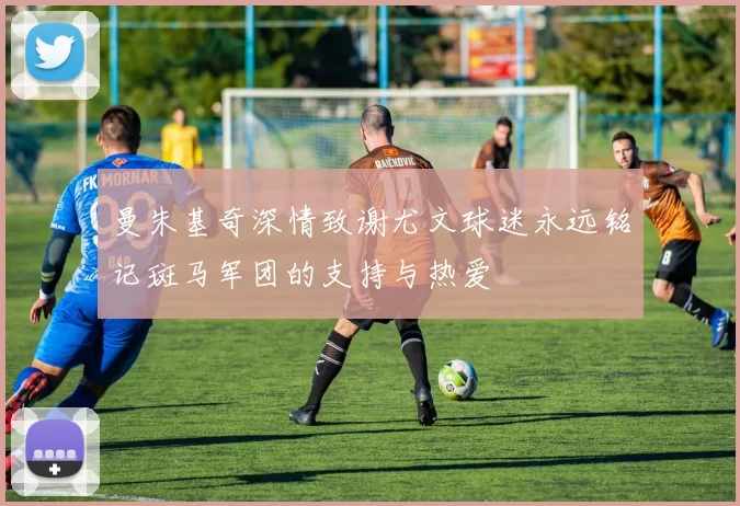 曼朱基奇深情致谢尤文球迷永远铭记斑马军团的支持与热爱