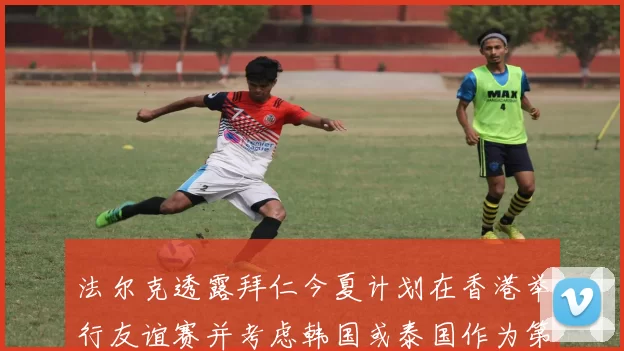 法尔克透露拜仁今夏计划在香港举行友谊赛并考虑韩国或泰国作为第二站