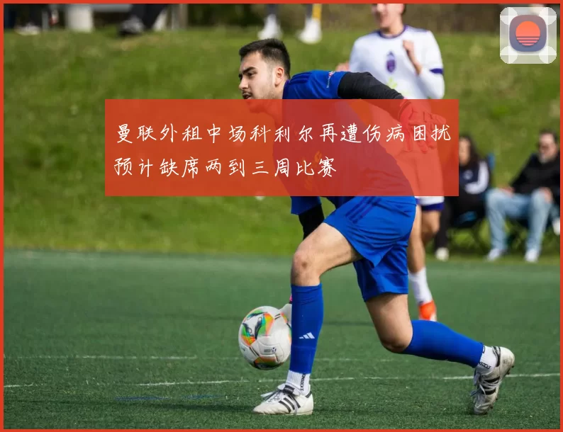 曼联外租中场科利尔再遭伤病困扰预计缺席两到三周比赛