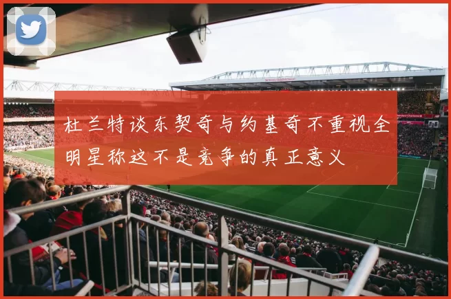 杜兰特谈东契奇与约基奇不重视全明星称这不是竞争的真正意义