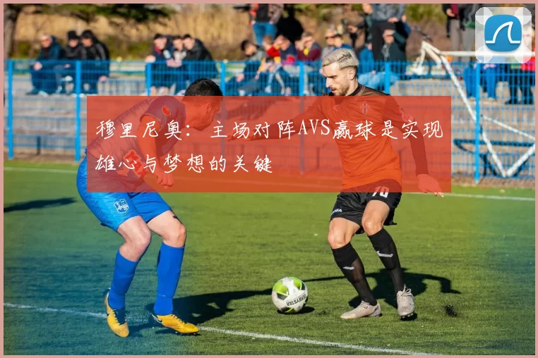 穆里尼奥：主场对阵AVS赢球是实现雄心与梦想的关键