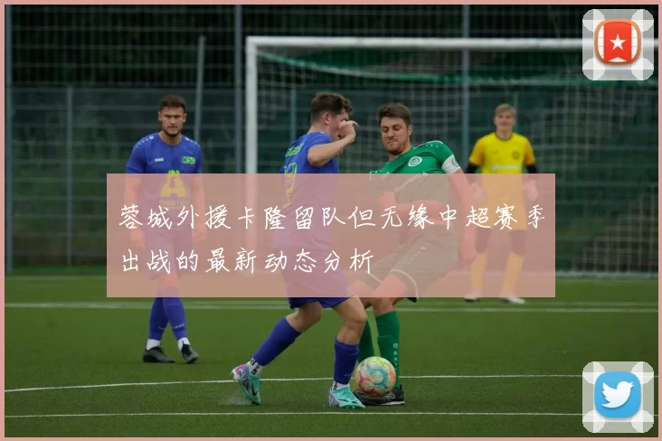 蓉城外援卡隆留队但无缘中超赛季出战的最新动态分析