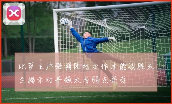 比萨主帅强调团结合作才能战胜米兰揭示对手强大与弱点并存