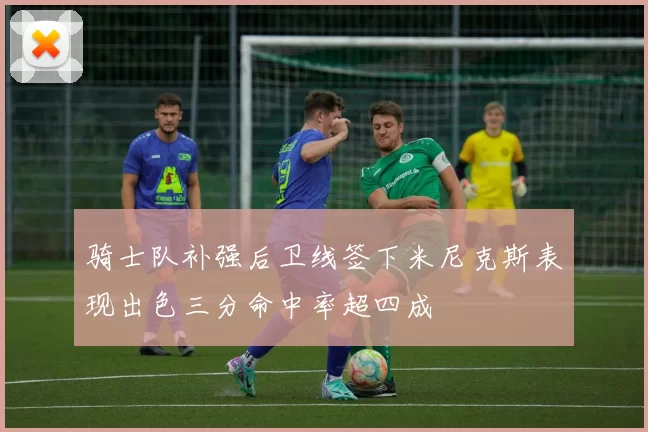 骑士队补强后卫线签下米尼克斯表现出色三分命中率超四成